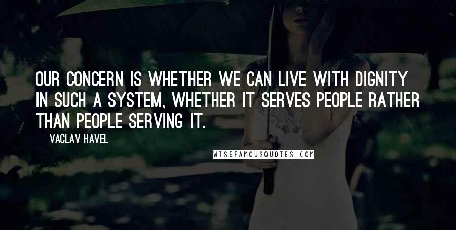 Vaclav Havel Quotes: Our concern is whether we can live with dignity in such a system, whether it serves people rather than people serving it.
