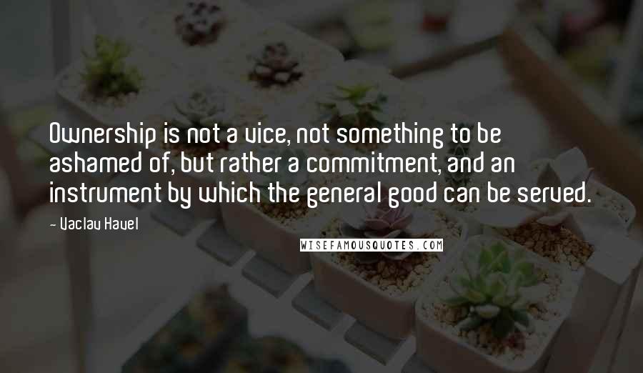 Vaclav Havel Quotes: Ownership is not a vice, not something to be ashamed of, but rather a commitment, and an instrument by which the general good can be served.