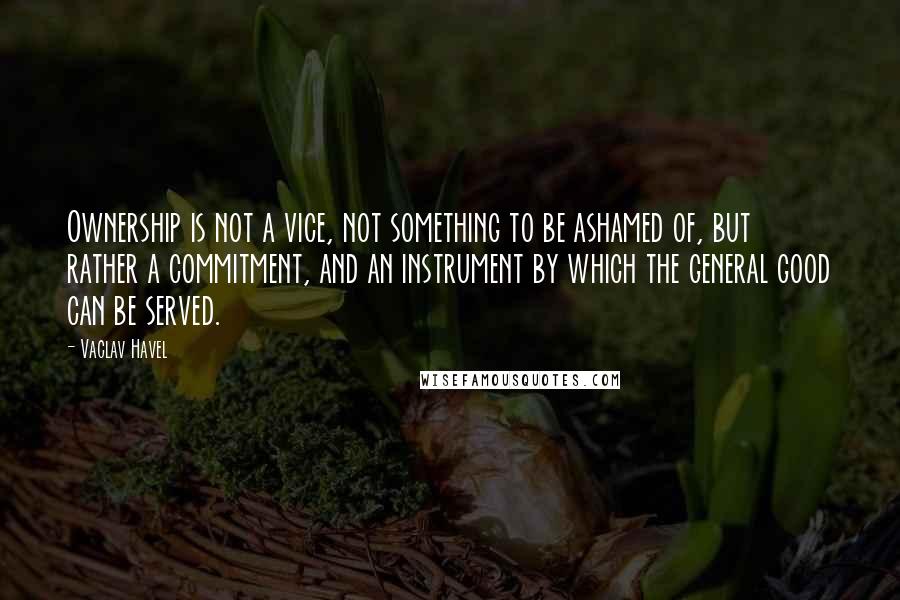 Vaclav Havel Quotes: Ownership is not a vice, not something to be ashamed of, but rather a commitment, and an instrument by which the general good can be served.