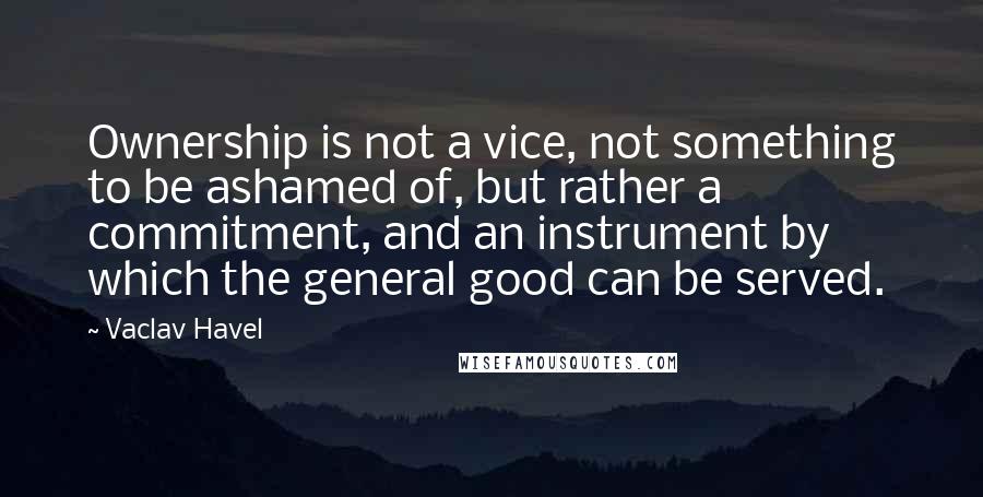 Vaclav Havel Quotes: Ownership is not a vice, not something to be ashamed of, but rather a commitment, and an instrument by which the general good can be served.