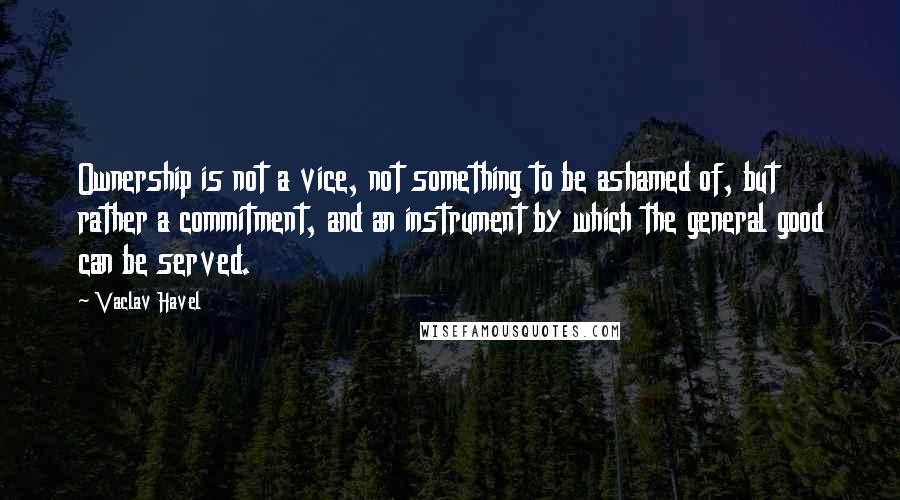 Vaclav Havel Quotes: Ownership is not a vice, not something to be ashamed of, but rather a commitment, and an instrument by which the general good can be served.