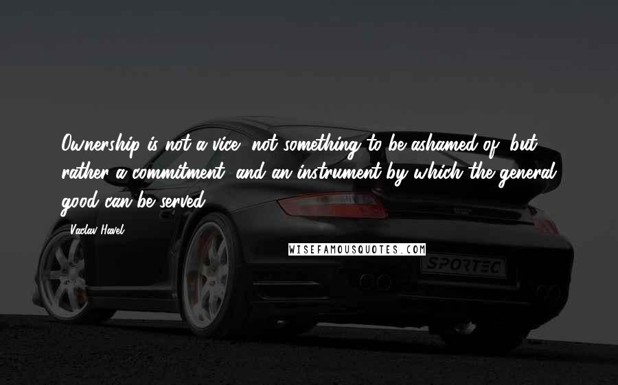 Vaclav Havel Quotes: Ownership is not a vice, not something to be ashamed of, but rather a commitment, and an instrument by which the general good can be served.