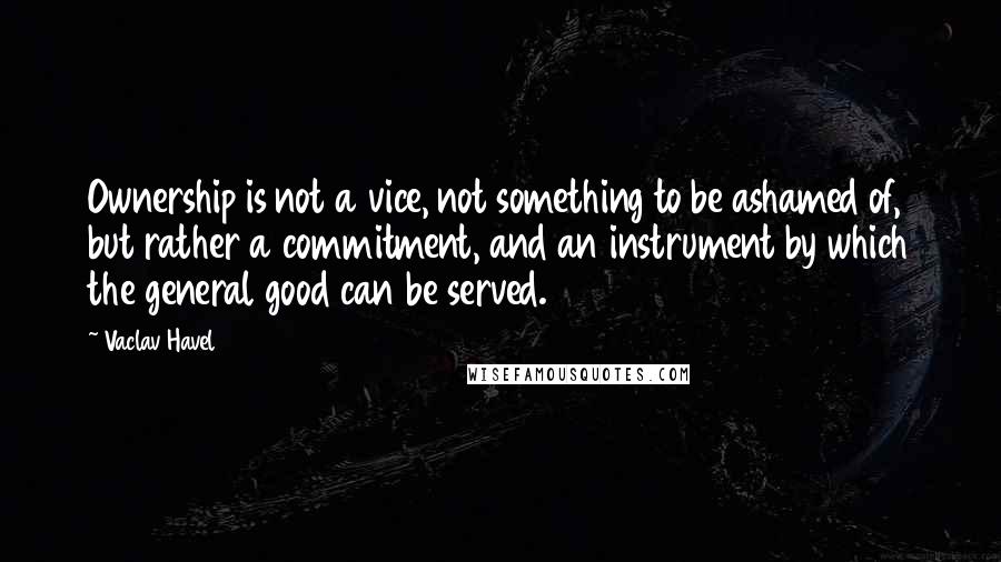 Vaclav Havel Quotes: Ownership is not a vice, not something to be ashamed of, but rather a commitment, and an instrument by which the general good can be served.