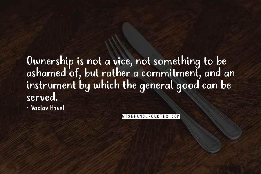 Vaclav Havel Quotes: Ownership is not a vice, not something to be ashamed of, but rather a commitment, and an instrument by which the general good can be served.