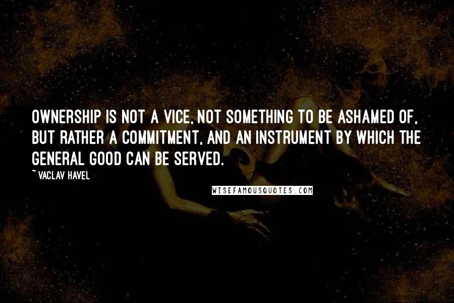 Vaclav Havel Quotes: Ownership is not a vice, not something to be ashamed of, but rather a commitment, and an instrument by which the general good can be served.