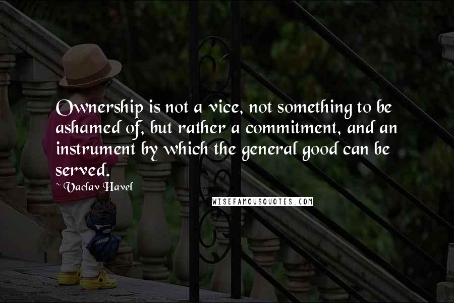 Vaclav Havel Quotes: Ownership is not a vice, not something to be ashamed of, but rather a commitment, and an instrument by which the general good can be served.