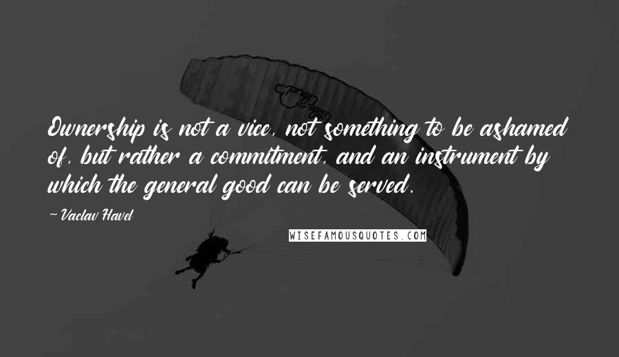 Vaclav Havel Quotes: Ownership is not a vice, not something to be ashamed of, but rather a commitment, and an instrument by which the general good can be served.