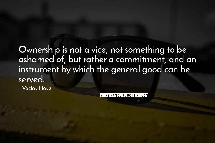 Vaclav Havel Quotes: Ownership is not a vice, not something to be ashamed of, but rather a commitment, and an instrument by which the general good can be served.