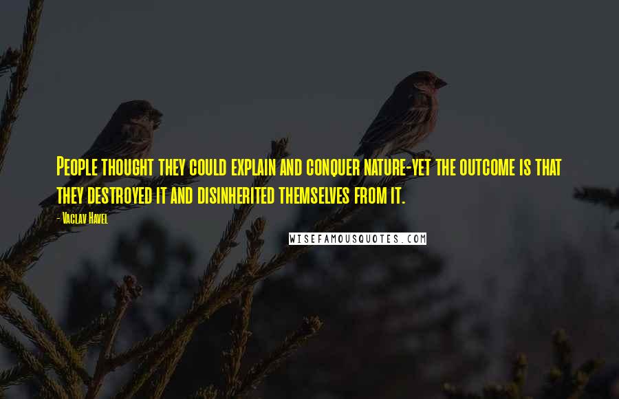 Vaclav Havel Quotes: People thought they could explain and conquer nature-yet the outcome is that they destroyed it and disinherited themselves from it.