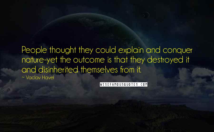 Vaclav Havel Quotes: People thought they could explain and conquer nature-yet the outcome is that they destroyed it and disinherited themselves from it.