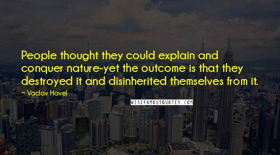 Vaclav Havel Quotes: People thought they could explain and conquer nature-yet the outcome is that they destroyed it and disinherited themselves from it.