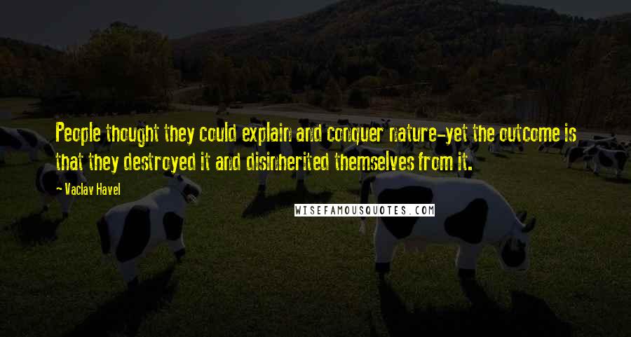 Vaclav Havel Quotes: People thought they could explain and conquer nature-yet the outcome is that they destroyed it and disinherited themselves from it.