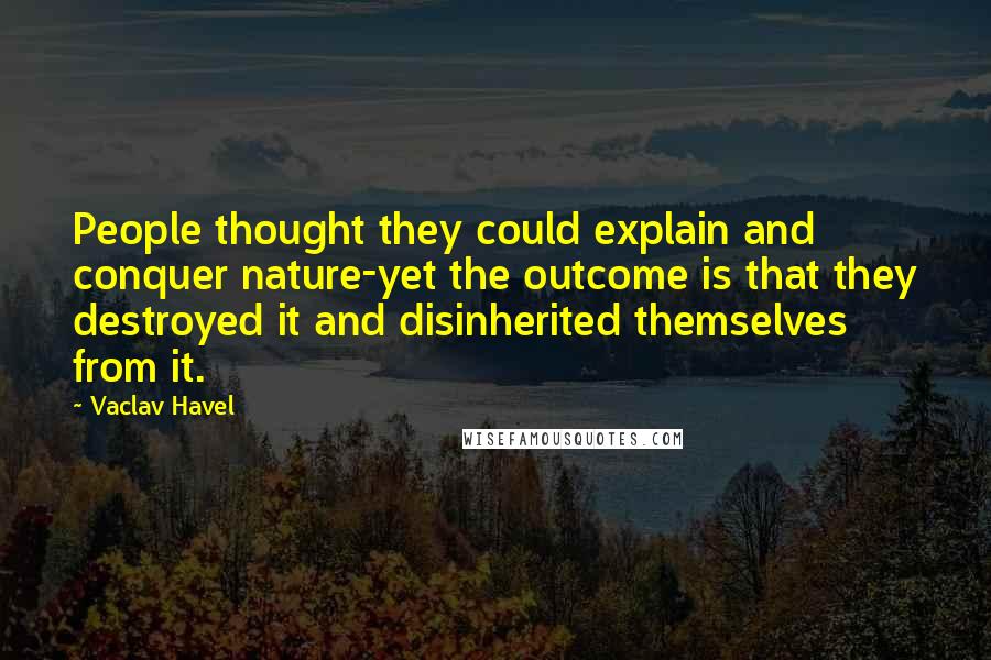 Vaclav Havel Quotes: People thought they could explain and conquer nature-yet the outcome is that they destroyed it and disinherited themselves from it.