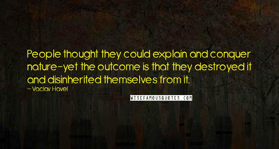 Vaclav Havel Quotes: People thought they could explain and conquer nature-yet the outcome is that they destroyed it and disinherited themselves from it.