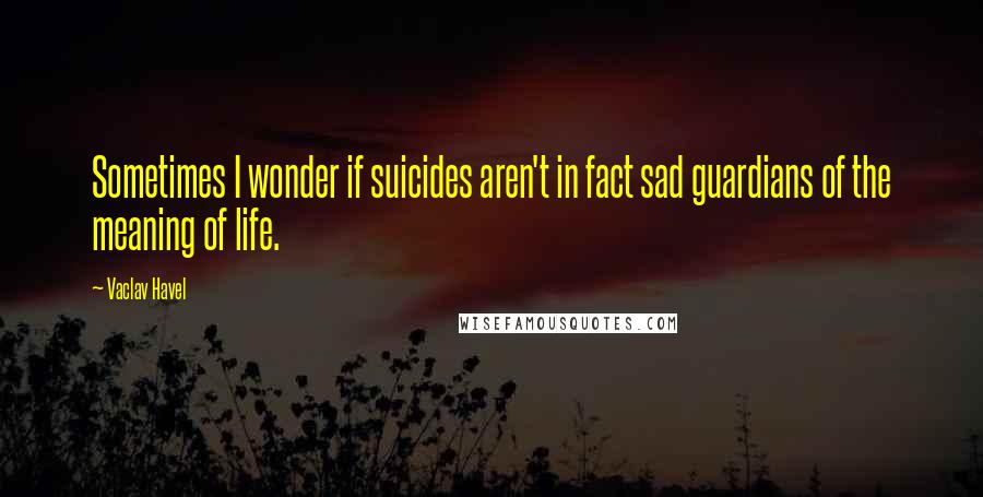 Vaclav Havel Quotes: Sometimes I wonder if suicides aren't in fact sad guardians of the meaning of life.