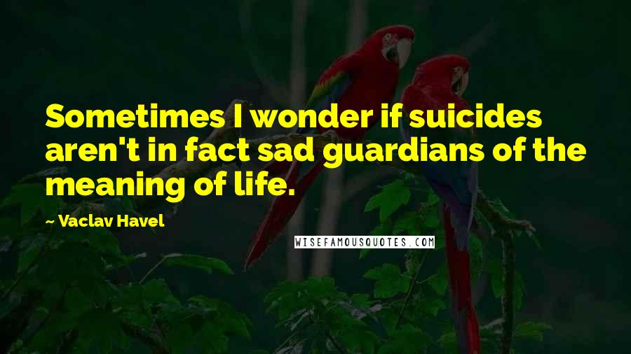 Vaclav Havel Quotes: Sometimes I wonder if suicides aren't in fact sad guardians of the meaning of life.