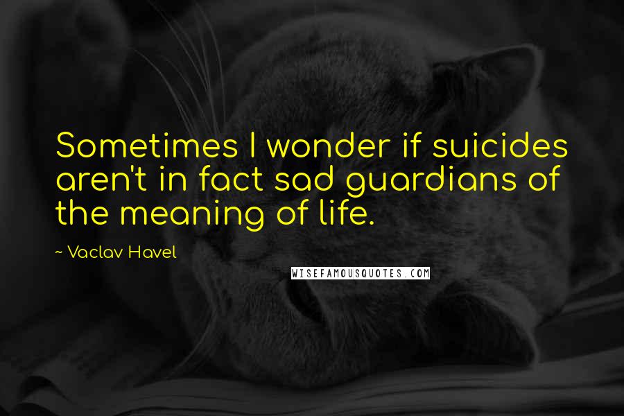 Vaclav Havel Quotes: Sometimes I wonder if suicides aren't in fact sad guardians of the meaning of life.