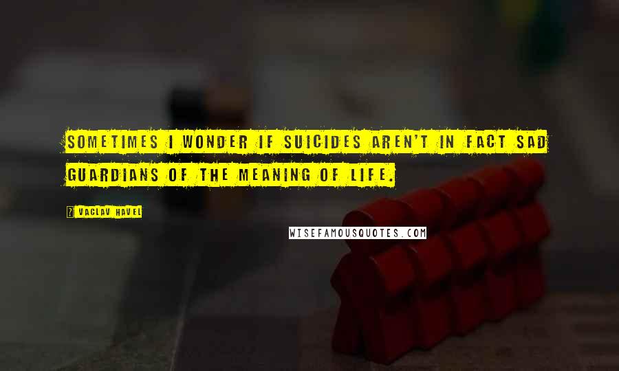 Vaclav Havel Quotes: Sometimes I wonder if suicides aren't in fact sad guardians of the meaning of life.