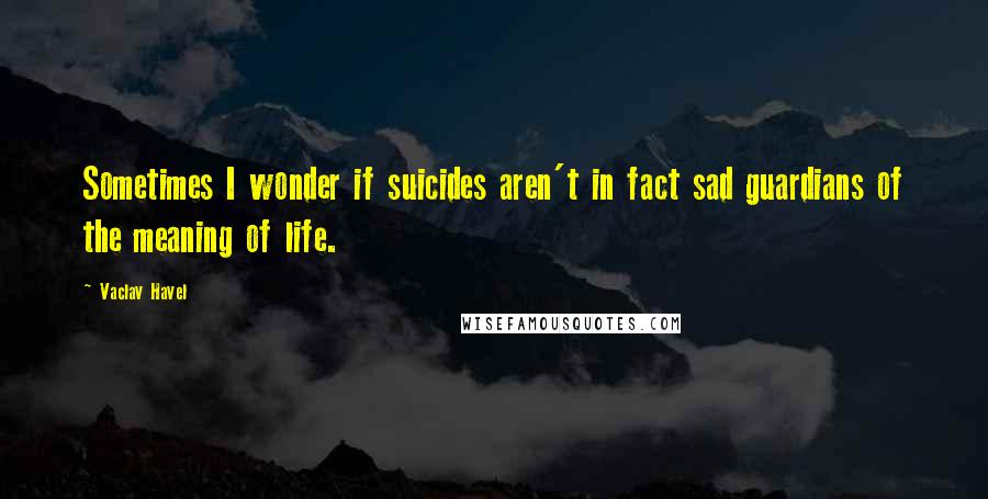 Vaclav Havel Quotes: Sometimes I wonder if suicides aren't in fact sad guardians of the meaning of life.