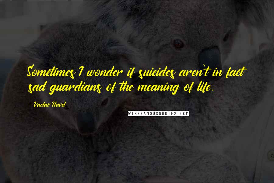 Vaclav Havel Quotes: Sometimes I wonder if suicides aren't in fact sad guardians of the meaning of life.