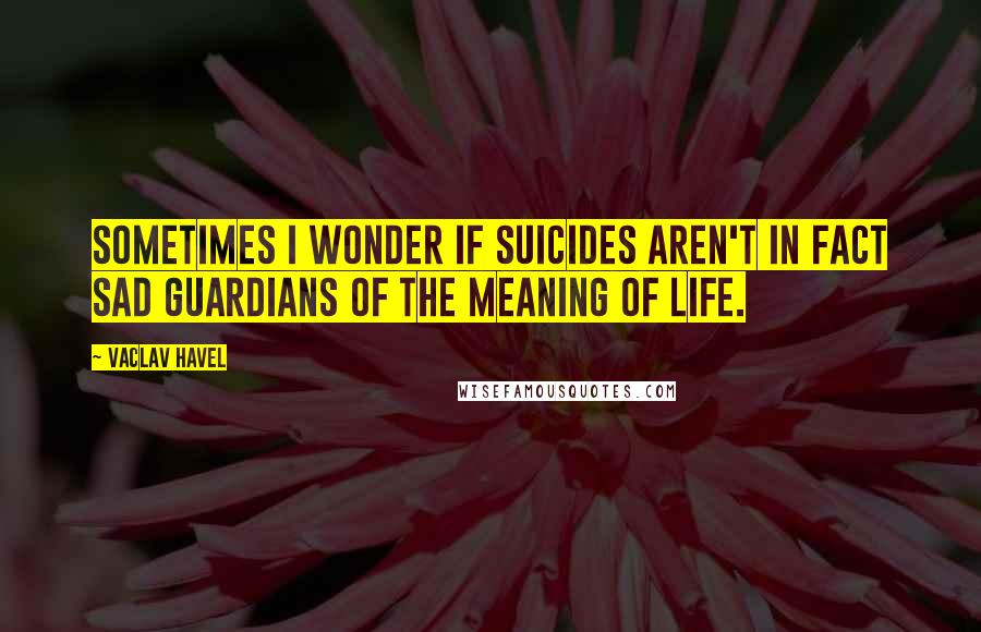 Vaclav Havel Quotes: Sometimes I wonder if suicides aren't in fact sad guardians of the meaning of life.