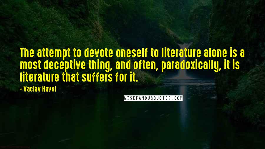 Vaclav Havel Quotes: The attempt to devote oneself to literature alone is a most deceptive thing, and often, paradoxically, it is literature that suffers for it.