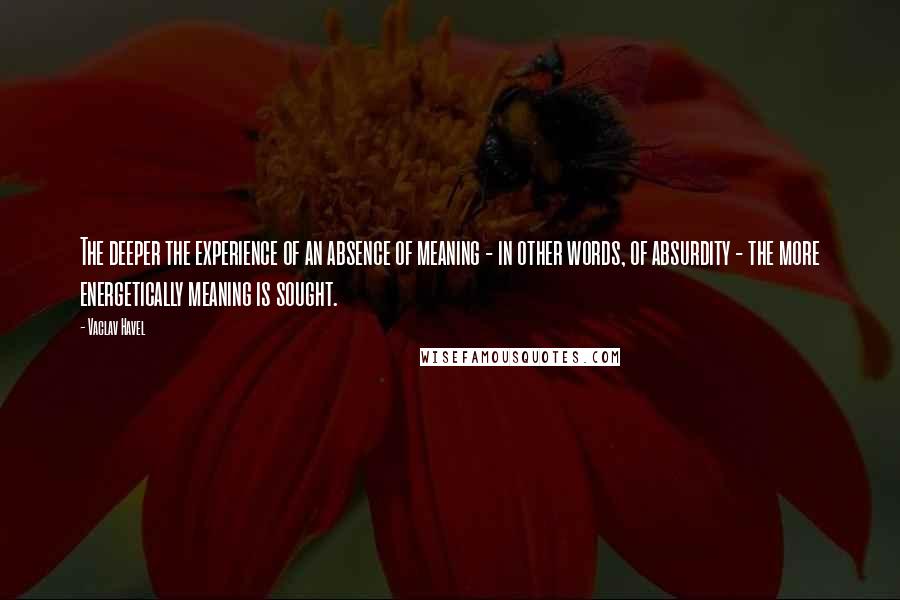 Vaclav Havel Quotes: The deeper the experience of an absence of meaning - in other words, of absurdity - the more energetically meaning is sought.