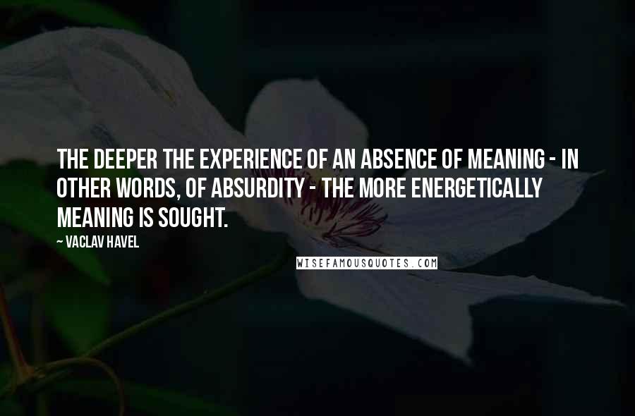 Vaclav Havel Quotes: The deeper the experience of an absence of meaning - in other words, of absurdity - the more energetically meaning is sought.