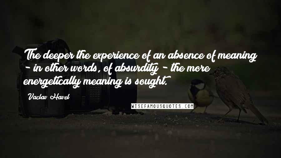 Vaclav Havel Quotes: The deeper the experience of an absence of meaning - in other words, of absurdity - the more energetically meaning is sought.