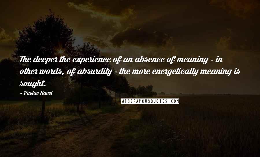 Vaclav Havel Quotes: The deeper the experience of an absence of meaning - in other words, of absurdity - the more energetically meaning is sought.