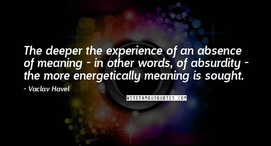 Vaclav Havel Quotes: The deeper the experience of an absence of meaning - in other words, of absurdity - the more energetically meaning is sought.