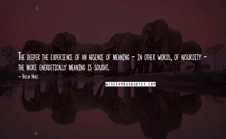 Vaclav Havel Quotes: The deeper the experience of an absence of meaning - in other words, of absurdity - the more energetically meaning is sought.