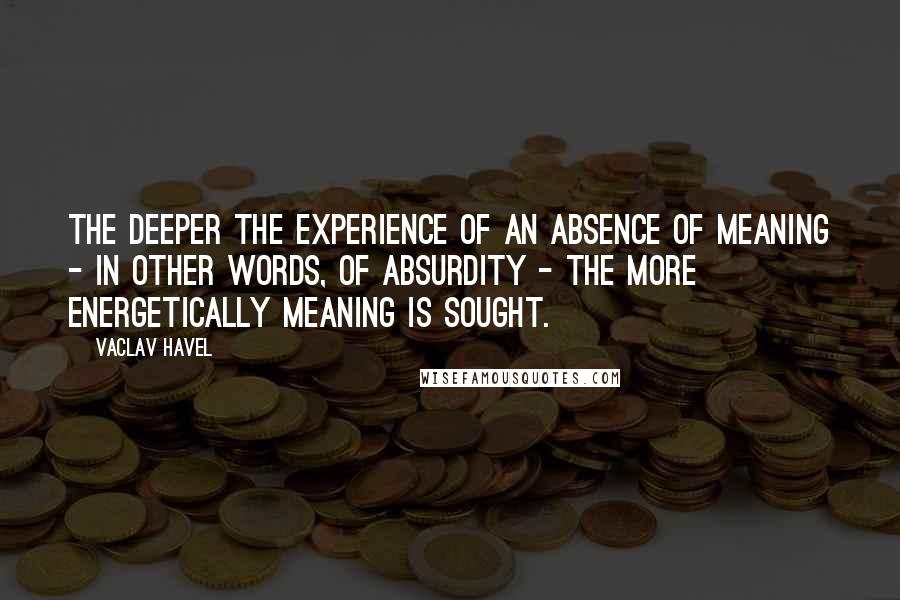 Vaclav Havel Quotes: The deeper the experience of an absence of meaning - in other words, of absurdity - the more energetically meaning is sought.