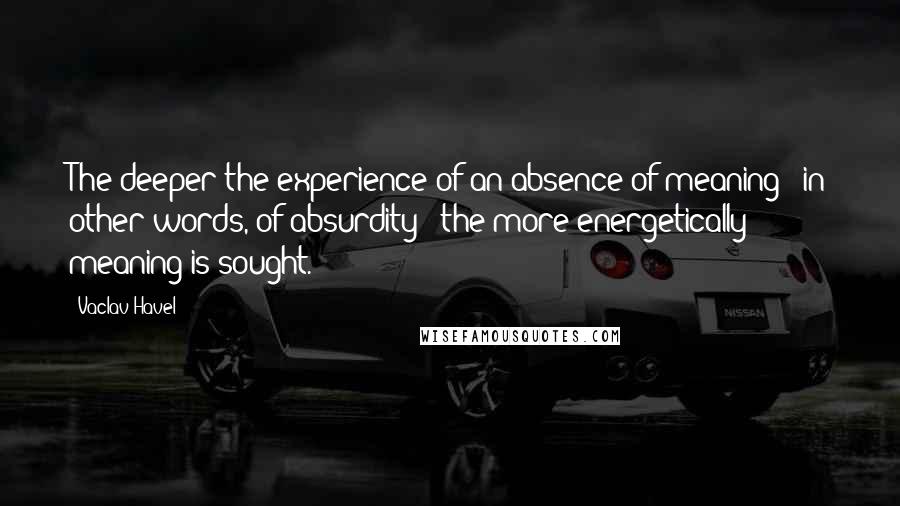 Vaclav Havel Quotes: The deeper the experience of an absence of meaning - in other words, of absurdity - the more energetically meaning is sought.