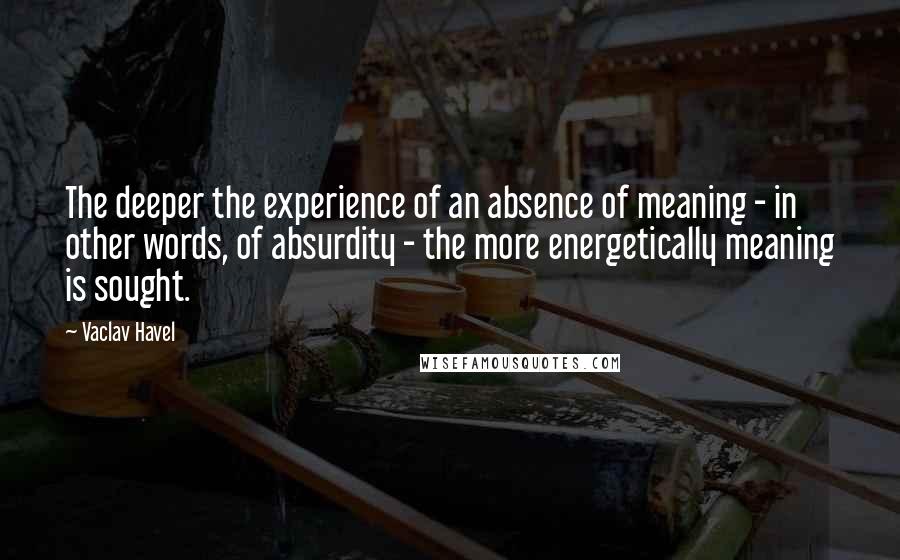Vaclav Havel Quotes: The deeper the experience of an absence of meaning - in other words, of absurdity - the more energetically meaning is sought.