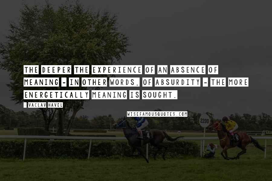 Vaclav Havel Quotes: The deeper the experience of an absence of meaning - in other words, of absurdity - the more energetically meaning is sought.