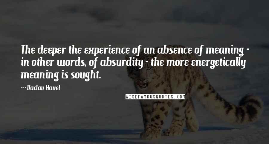 Vaclav Havel Quotes: The deeper the experience of an absence of meaning - in other words, of absurdity - the more energetically meaning is sought.