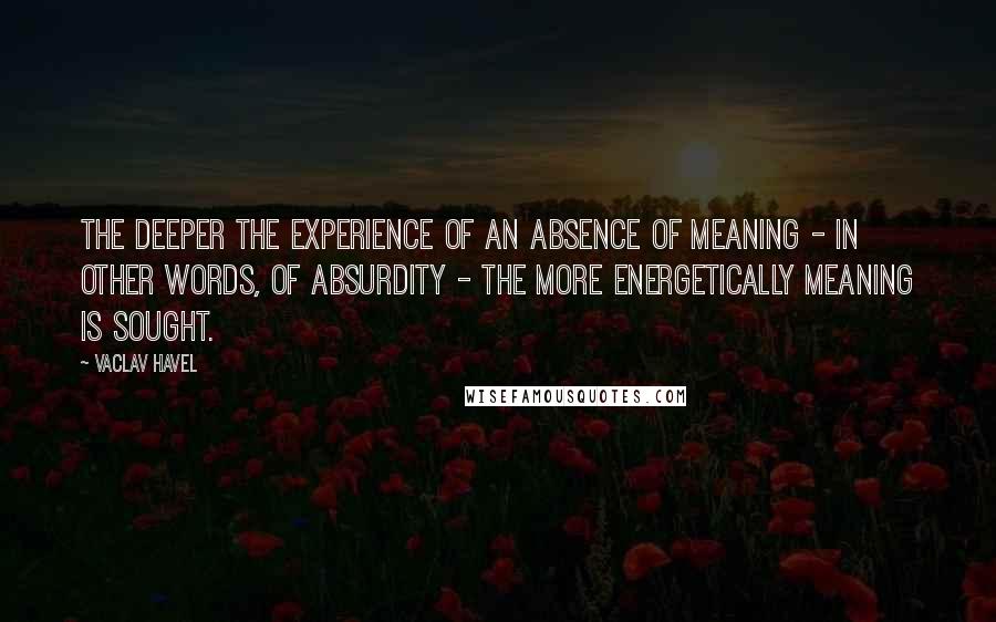 Vaclav Havel Quotes: The deeper the experience of an absence of meaning - in other words, of absurdity - the more energetically meaning is sought.