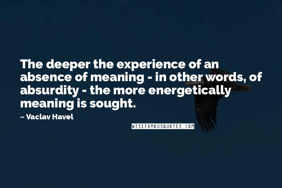 Vaclav Havel Quotes: The deeper the experience of an absence of meaning - in other words, of absurdity - the more energetically meaning is sought.