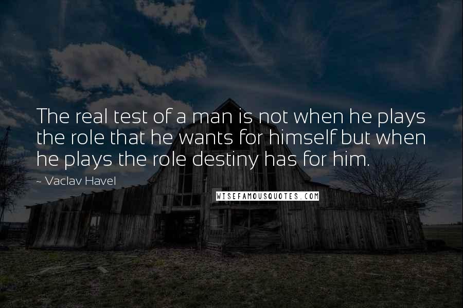 Vaclav Havel Quotes: The real test of a man is not when he plays the role that he wants for himself but when he plays the role destiny has for him.