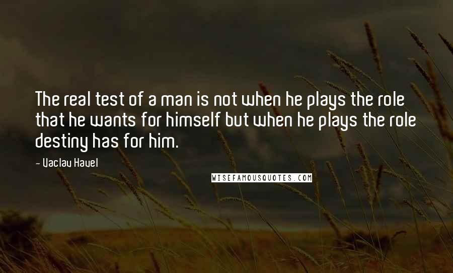 Vaclav Havel Quotes: The real test of a man is not when he plays the role that he wants for himself but when he plays the role destiny has for him.