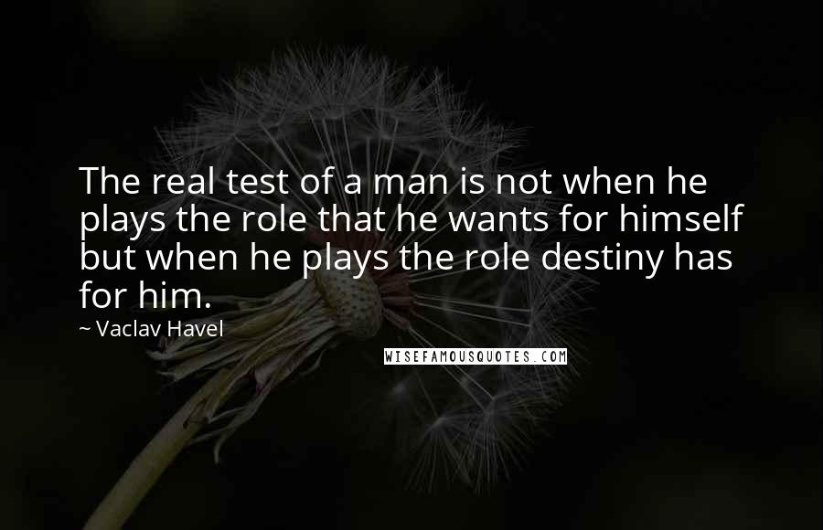 Vaclav Havel Quotes: The real test of a man is not when he plays the role that he wants for himself but when he plays the role destiny has for him.