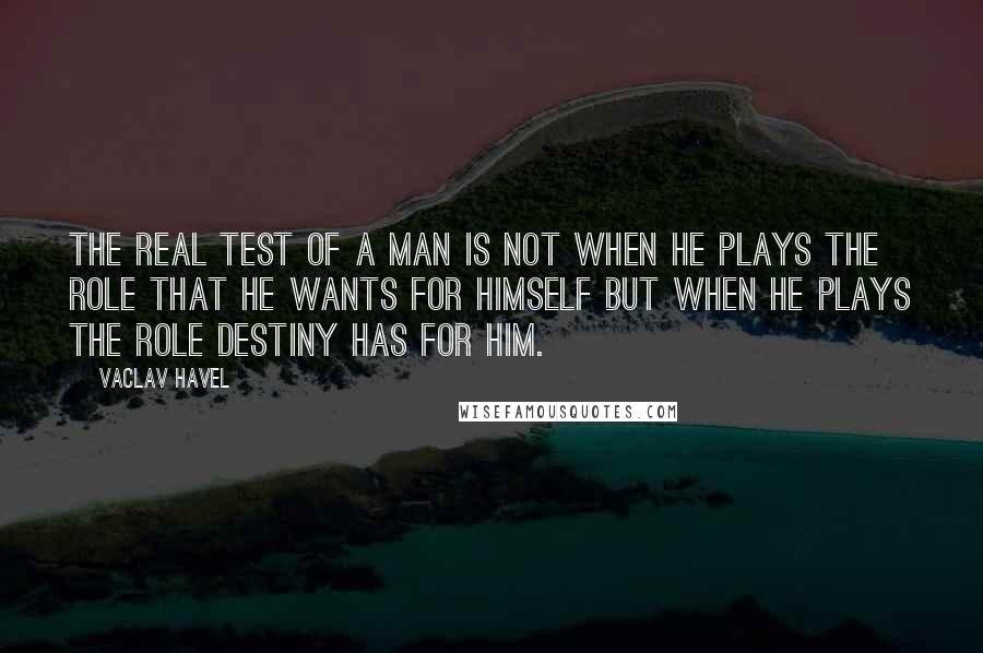 Vaclav Havel Quotes: The real test of a man is not when he plays the role that he wants for himself but when he plays the role destiny has for him.