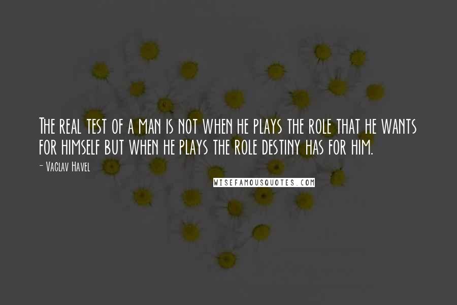 Vaclav Havel Quotes: The real test of a man is not when he plays the role that he wants for himself but when he plays the role destiny has for him.