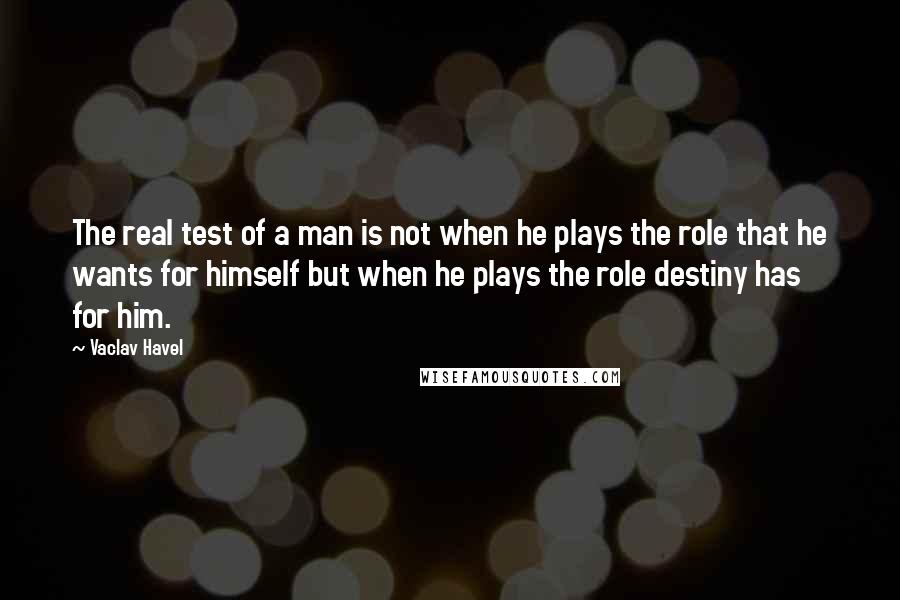 Vaclav Havel Quotes: The real test of a man is not when he plays the role that he wants for himself but when he plays the role destiny has for him.