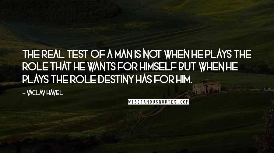 Vaclav Havel Quotes: The real test of a man is not when he plays the role that he wants for himself but when he plays the role destiny has for him.