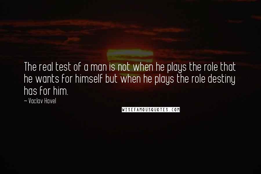 Vaclav Havel Quotes: The real test of a man is not when he plays the role that he wants for himself but when he plays the role destiny has for him.