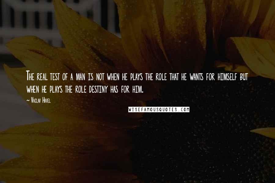 Vaclav Havel Quotes: The real test of a man is not when he plays the role that he wants for himself but when he plays the role destiny has for him.