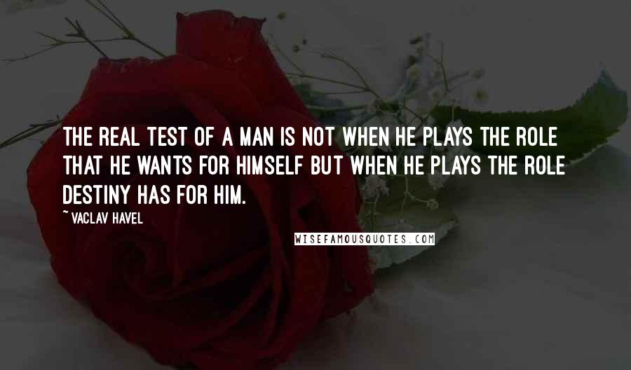 Vaclav Havel Quotes: The real test of a man is not when he plays the role that he wants for himself but when he plays the role destiny has for him.