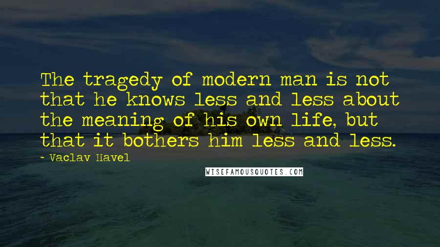 Vaclav Havel Quotes: The tragedy of modern man is not that he knows less and less about the meaning of his own life, but that it bothers him less and less.